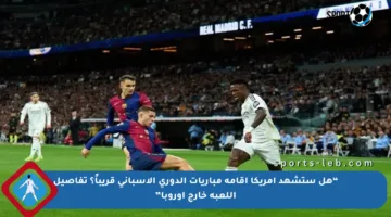 “هل ستشهد أمريكا إقامة مباريات الدوري الإسباني قريباً؟ تفاصيل اللعبة خارج أوروبا”